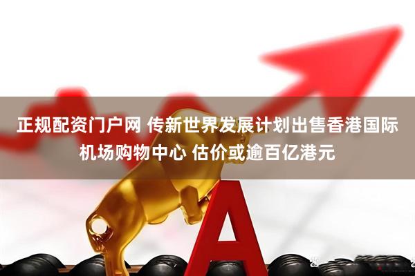 正规配资门户网 传新世界发展计划出售香港国际机场购物中心 估价或逾百亿港元