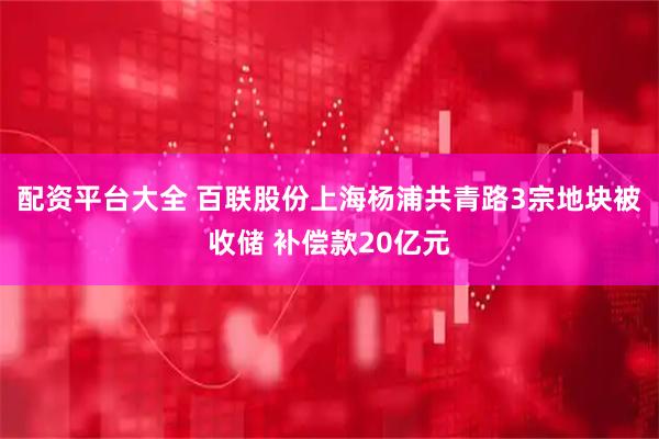 配资平台大全 百联股份上海杨浦共青路3宗地块被收储 补偿款20亿元