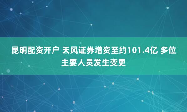 昆明配资开户 天风证券增资至约101.4亿 多位主要人员发生变更