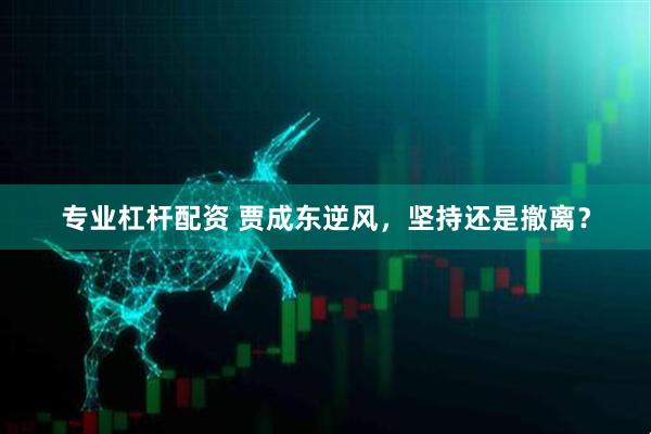 专业杠杆配资 贾成东逆风，坚持还是撤离？