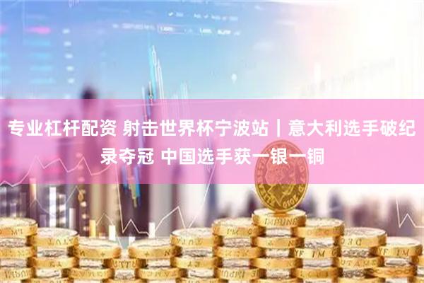 专业杠杆配资 射击世界杯宁波站｜意大利选手破纪录夺冠 中国选手获一银一铜