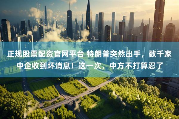 正规股票配资官网平台 特朗普突然出手，数千家中企收到坏消息！这一次，中方不打算忍了