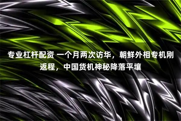 专业杠杆配资 一个月两次访华，朝鲜外相专机刚返程，中国货机神秘降落平壤