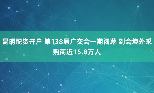 昆明配资开户 第138届广交会一期闭幕 到会境外采购商近15.8万人