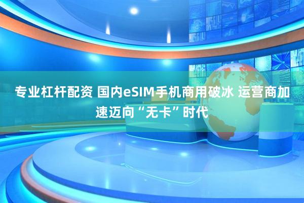 专业杠杆配资 国内eSIM手机商用破冰 运营商加速迈向“无卡”时代
