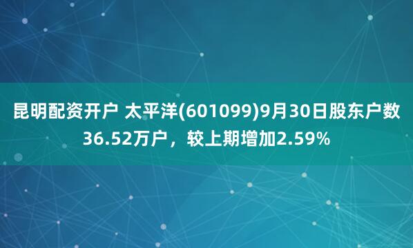 昆明配资开户 太平洋(601099)9月30日股东户数36.52万户，较上期增加2.59%