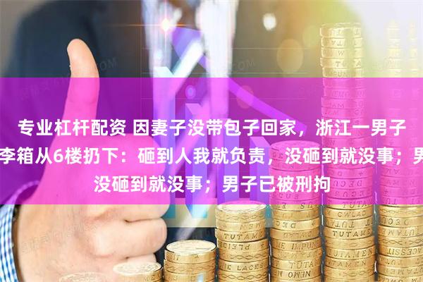 专业杠杆配资 因妻子没带包子回家，浙江一男子怒把30斤行李箱从6楼扔下：砸到人我就负责，没砸到就没事；男子已被刑拘