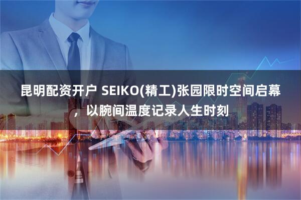 昆明配资开户 SEIKO(精工)张园限时空间启幕，以腕间温度记录人生时刻