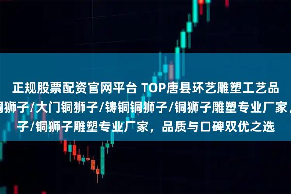 正规股票配资官网平台 TOP唐县环艺雕塑工艺品销售有限公司：镇宅铜狮子/大门铜狮子/铸铜铜狮子/铜狮子雕塑专业厂家，品质与口碑双优之选