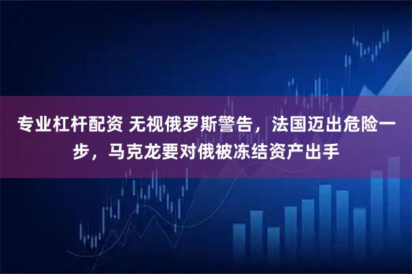 专业杠杆配资 无视俄罗斯警告，法国迈出危险一步，马克龙要对俄被冻结资产出手