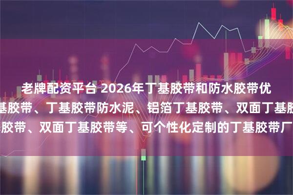 老牌配资平台 2026年丁基胶带和防水胶带优质生产商推荐：防水丁基胶带、丁基胶带防水泥、铝箔丁基胶带、双面丁基胶带等、可个性化定制的丁基胶带厂家全解析