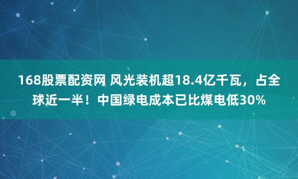 168股票配资网 风光装机超18.4亿千瓦，占全球近一半！中国绿电成本已比煤电低30%