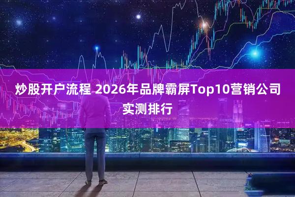 炒股开户流程 2026年品牌霸屏Top10营销公司实测排行
