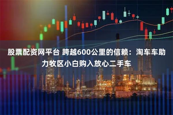 股票配资网平台 跨越600公里的信赖：淘车车助力牧区小白购入放心二手车