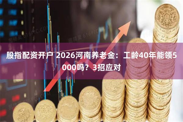 股指配资开户 2026河南养老金：工龄40年能领5000吗？3招应对