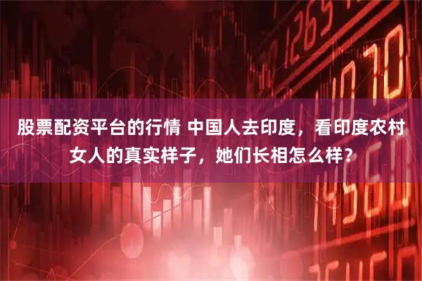 股票配资平台的行情 中国人去印度，看印度农村女人的真实样子，她们长相怎么样？