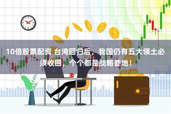 10倍股票配资 台湾回归后，我国仍有五大领土必须收回，个个都是战略要地！