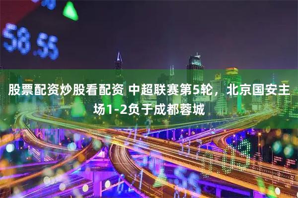 股票配资炒股看配资 中超联赛第5轮，北京国安主场1-2负于成都蓉城