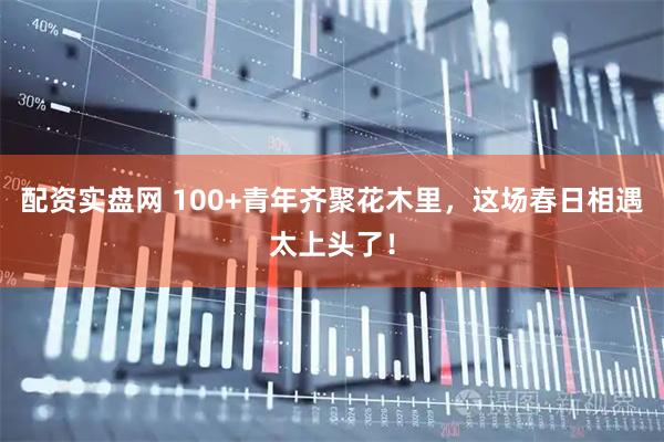 配资实盘网 100+青年齐聚花木里，这场春日相遇太上头了！