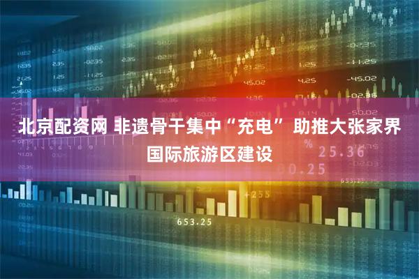 北京配资网 非遗骨干集中“充电” 助推大张家界国际旅游区建设