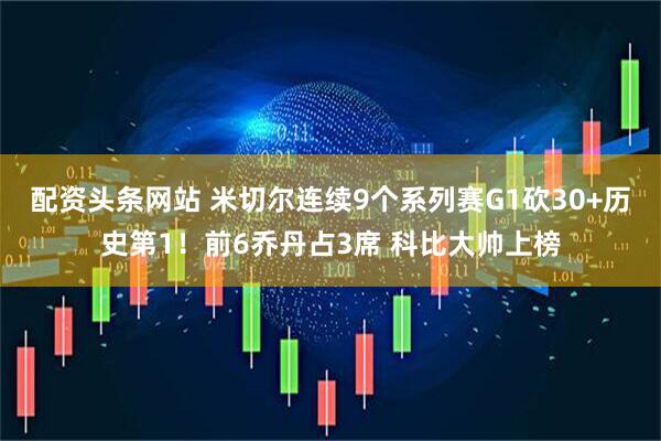 配资头条网站 米切尔连续9个系列赛G1砍30+历史第1！前6乔丹占3席 科比大帅上榜
