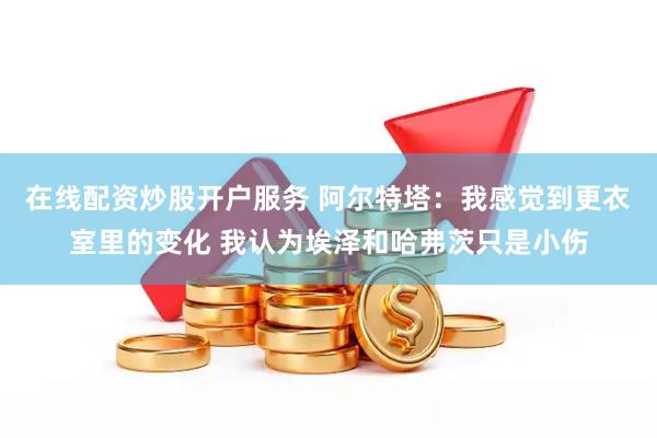 在线配资炒股开户服务 阿尔特塔：我感觉到更衣室里的变化 我认为埃泽和哈弗茨只是小伤