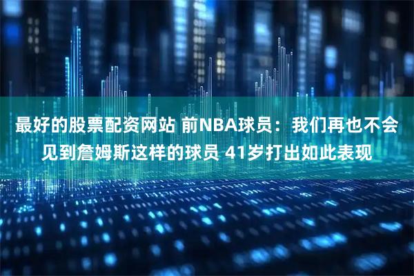 最好的股票配资网站 前NBA球员：我们再也不会见到詹姆斯这样的球员 41岁打出如此表现