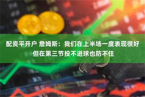 配资平开户 詹姆斯：我们在上半场一度表现很好 但在第三节投不进球也防不住