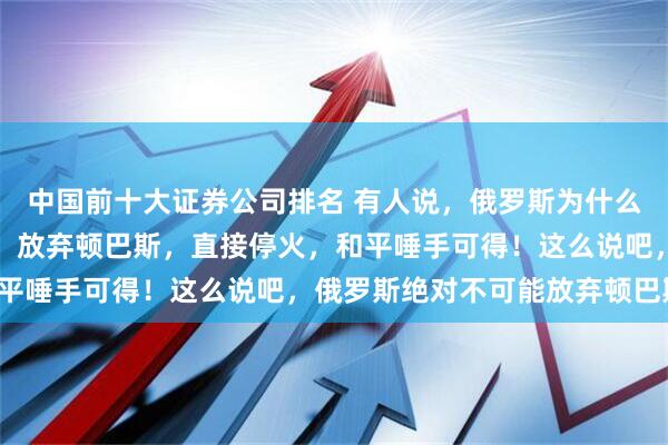 中国前十大证券公司排名 有人说，俄罗斯为什么非要执着的得到顿巴斯，放弃顿巴斯，直接停火，和平唾手可得！这么说吧，俄罗斯绝对不可能放弃顿巴斯！