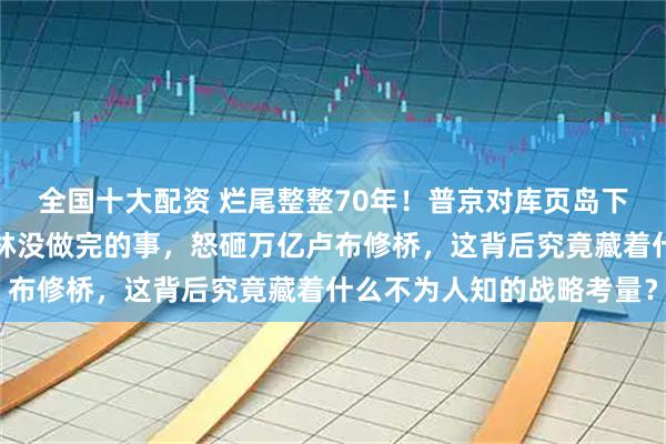 全国十大配资 烂尾整整70年！普京对库页岛下达新指示，要完成斯大林没做完的事，怒砸万亿卢布修桥，这背后究竟藏着什么不为人知的战略考量？