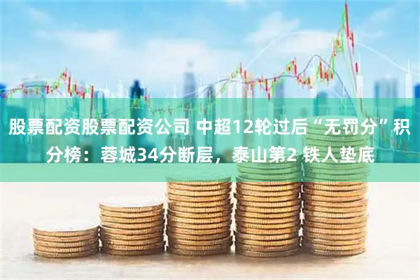 股票配资股票配资公司 中超12轮过后“无罚分”积分榜：蓉城34分断层，泰山第2 铁人垫底
