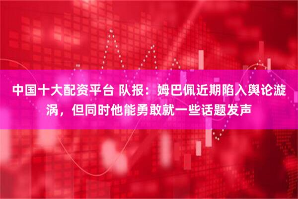 中国十大配资平台 队报：姆巴佩近期陷入舆论漩涡，但同时他能勇敢就一些话题发声