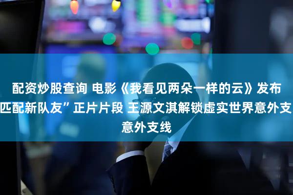 配资炒股查询 电影《我看见两朵一样的云》发布“匹配新队友”正片片段 王源文淇解锁虚实世界意外支线