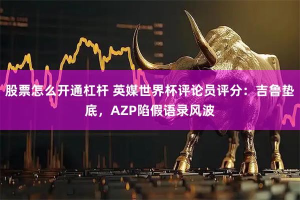 股票怎么开通杠杆 英媒世界杯评论员评分：吉鲁垫底，AZP陷假语录风波