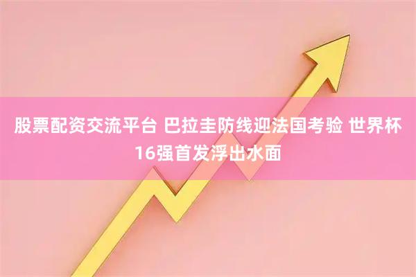 股票配资交流平台 巴拉圭防线迎法国考验 世界杯16强首发浮出水面