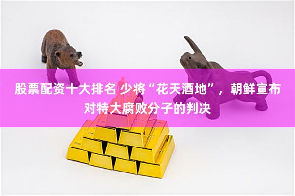 股票配资十大排名 少将“花天酒地”，朝鲜宣布对特大腐败分子的判决