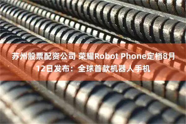 苏州股票配资公司 荣耀Robot Phone定档8月12日发布：全球首款机器人手机