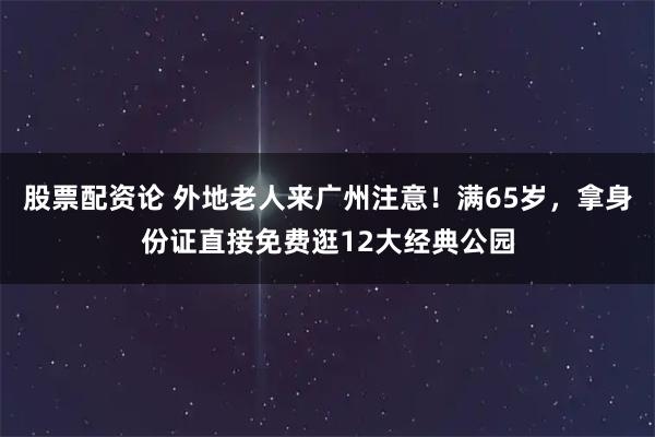 股票配资论 外地老人来广州注意！满65岁，拿身份证直接免费逛12大经典公园