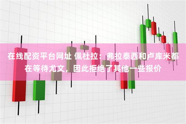 在线配资平台网址 佩杜拉：弗拉泰西和卢库米都在等待尤文，因此拒绝了其他一些报价