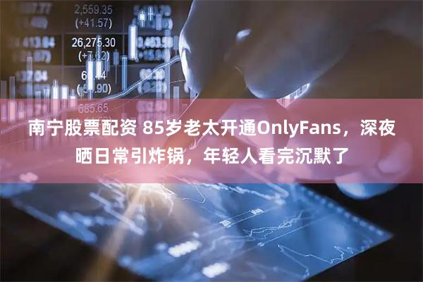 南宁股票配资 85岁老太开通OnlyFans，深夜晒日常引炸锅，年轻人看完沉默了